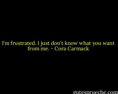 I'm frustrated. I just don't know what you want from me. - Cora Carmack