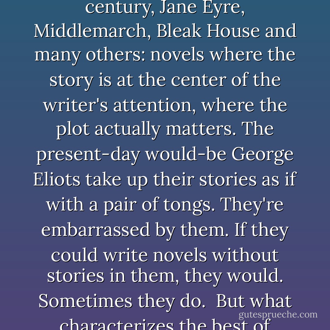 There are some themes, some subjects, too large for adult fiction; they can only be dealt with adequately in a children's book.<br /><br />The reason for that is that in adult literary fiction, stories are there on sufferance. Other things are felt to be more important: technique, style, literary knowingness. Adult writers who deal in straightforward stories find themselves sidelined into a genre such as crime or science fiction, where no one expects literary craftsmanship.<br /><br />But stories are vital. Stories never fail us because, as Isaac Bashevis Singer says, "events never grow stale." There's more wisdom in a story than in volumes of philosophy. And by a story I mean not only Little Red Riding Hood and Cinderella and Jack and the Beanstalk but also the great novels of the nineteenth century, Jane Eyre, Middlemarch, Bleak House and many others: novels where the story is at the center of the writer's attention, where the plot actually matters. The present-day would-be George Eliots take up their stories as if with a pair of tongs. They're embarrassed by them. If they could write novels without stories in them, they would. Sometimes they do.<br /><br />But what characterizes the best of children's authors is that they're not embarrassed to tell stories. They know how important stories are, and they know, too, that if you start telling a story you've got to carry on till you get to the end. And you can't provide two ends, either, and invite the reader to choose between them. Or as in a highly praised recent adult novel I'm about to stop reading, three different beginnings. In a book for children you can't put the plot on hold while you cut artistic capers for the amusement of your sophisticated readers, because, thank God, your readers are not sophisticated. They've got more important things in mind than your dazzling skill with wordplay. They want to know what happens next. - Philip Pullman