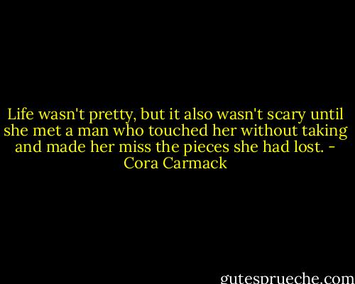 Life wasn't pretty, but it also wasn't scary until she met a man who touched her without taking and made her miss the pieces she had lost. - Cora Carmack