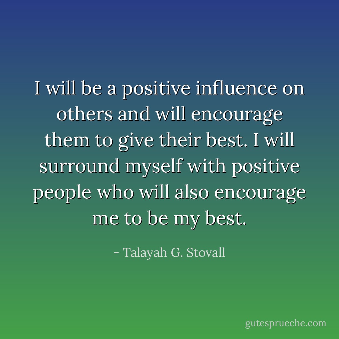 I will be a positive influence on others and will encourage them to give their best. I will surround myself with positive people who will also encourage me to be my best. - Talayah G. Stovall