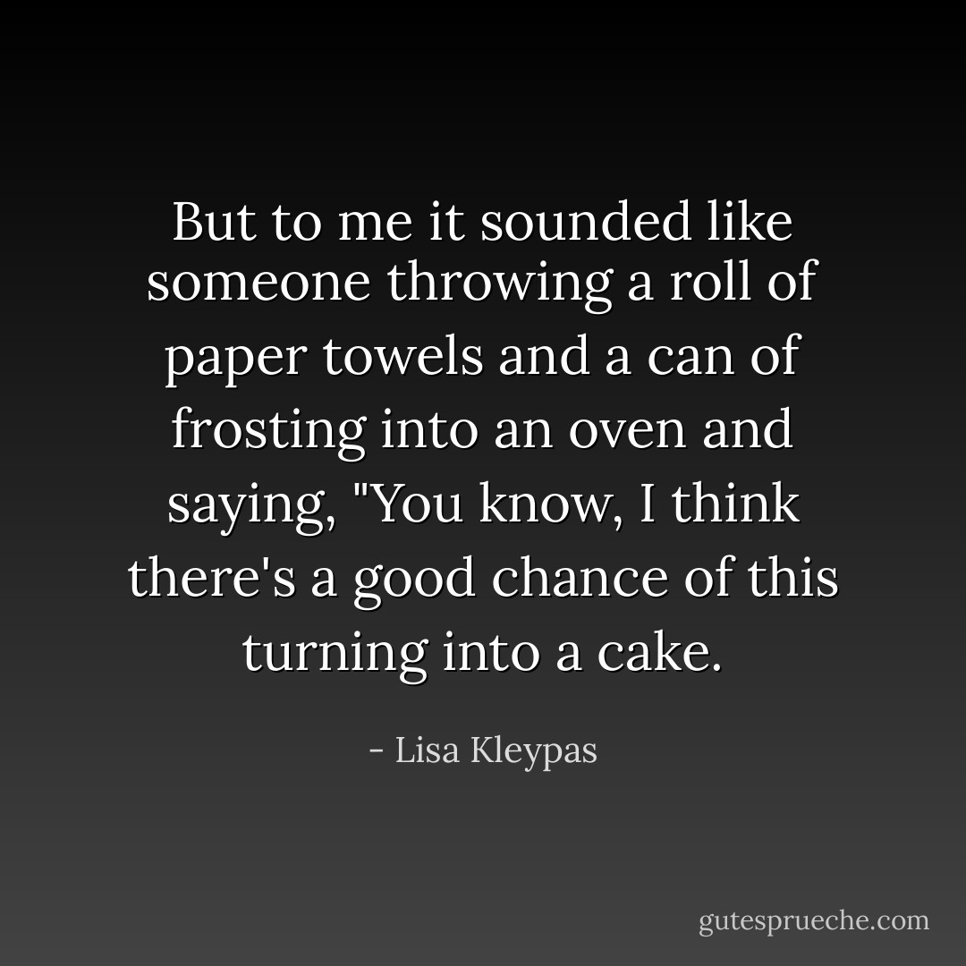 But to me it sounded like someone throwing a roll of paper towels and a can of frosting into an oven and saying, "You know, I think there's a good chance of this turning into a cake. - Lisa Kleypas