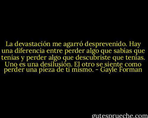 La devastación me agarró desprevenido. Hay una diferencia entre perder algo que sabías que tenías y perder algo que descubriste que tenías. Uno es una desilusión. El otro se siente como perder una pieza de ti mismo. - Gayle Forman