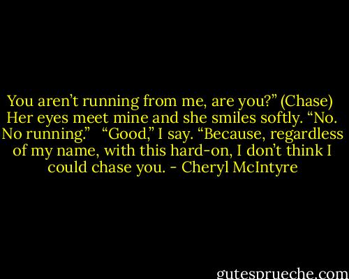 You aren’t running from me, are you?” (Chase)<br /> Her eyes meet mine and she smiles softly. “No. No running.” <br /> “Good,” I say. “Because, regardless of my name, with this hard-on, I don’t think I could chase you. - Cheryl McIntyre