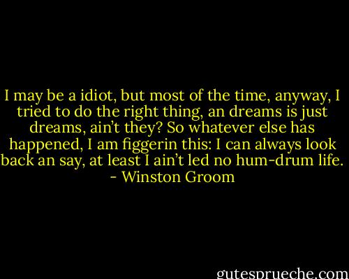 I may be a idiot, but most of the time, anyway, I tried to do the right thing, an dreams is just dreams, ain’t they? So whatever else has happened, I am figgerin this: I can always look back an say, at least I ain’t led no hum-drum life. - Winston Groom