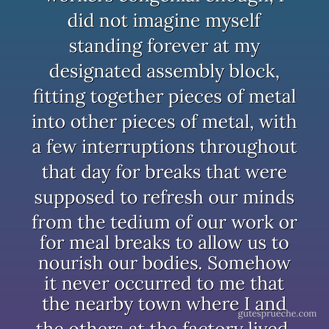When I first took this job at the factory it was not my intention to work there very long, for I once possessed higher hopes for my life, although the exact nature of these hopes remained rather vague in my youthful mind. While the work was not arduous, and my fellow workers congenial enough, I did not imagine myself standing forever at my designated assembly block, fitting together pieces of metal into other pieces of metal, with a few interruptions throughout that day for breaks that were supposed to refresh our minds from the tedium of our work or for meal breaks to allow us to nourish our bodies. Somehow it never occurred to me that the nearby town where I and the others at the factory lived, travelling to and from our jobs along the same fog-strewn road, held no higher opportunities for me or anyone else, which no doubt accounts for the vagueness, the wispy insubstantiality, of my youthful hopes. - Thomas Ligotti