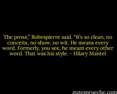 The prose,” Robespierre said. “It’s so clean, no conceits, no show, no wit. He means every word. Formerly, you see, he meant every other word. That was his style. - Hilary Mantel