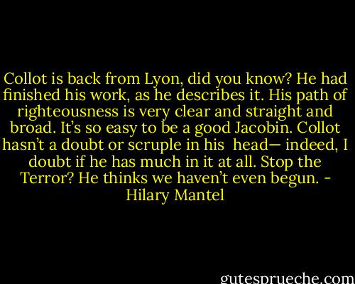 Collot is back from Lyon, did you know? He had finished his work, as he describes it. His path of righteousness is very clear and straight and broad. It’s so easy to be a good Jacobin. Collot hasn’t a doubt or scruple in his <br />head— indeed, I doubt if he has much in it at all. Stop the Terror? He thinks we haven’t even begun. - Hilary Mantel