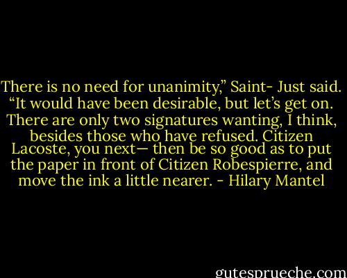 There is no need for unanimity,” Saint- Just said. “It would have been desirable, but let’s get on. There are only two signatures wanting, I think, besides those who have refused. Citizen Lacoste, you next— then be so good as to put the paper in front of Citizen Robespierre, and move the ink a little nearer. - Hilary Mantel