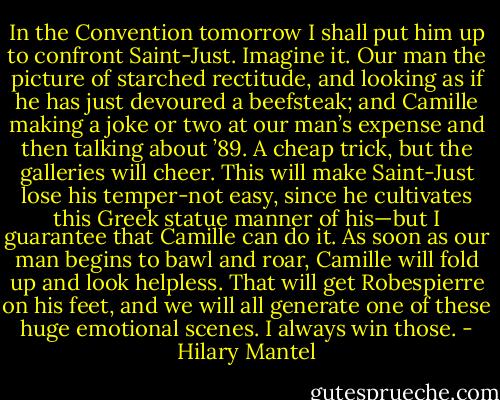 In the Convention tomorrow I shall put him up to confront Saint-Just. Imagine it. Our man the picture of starched rectitude, and looking as if he has just devoured a beefsteak; and Camille making a joke or two at our man’s expense and then talking about ’89. A cheap trick, but the galleries will cheer. This will make Saint-Just lose his temper-not easy, since he cultivates this Greek statue manner of his—but I guarantee that Camille can do it. As soon as our man begins to bawl and roar, Camille will fold up and look helpless. That will get Robespierre on his feet, and we will all generate one of these huge emotional scenes. I always win those. - Hilary Mantel