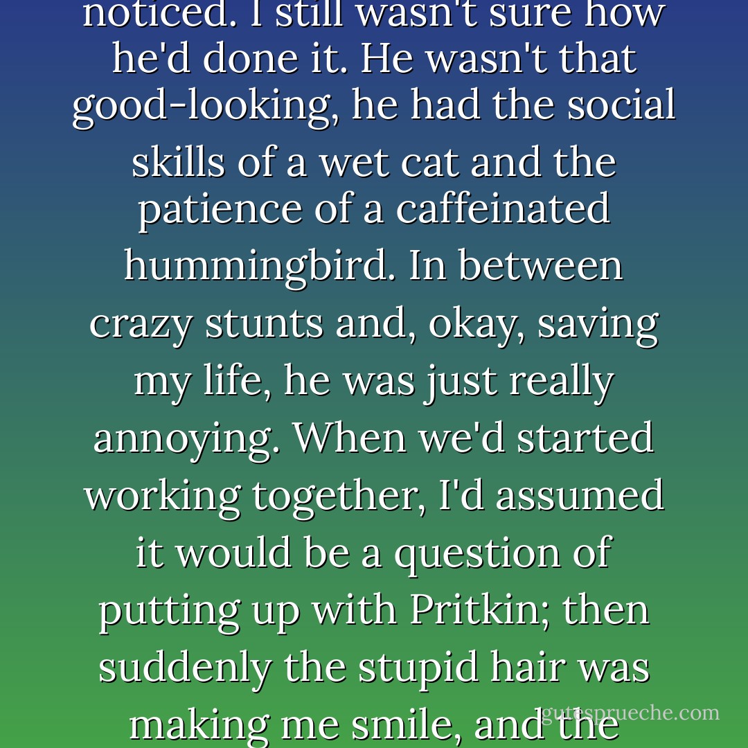 My tried-and-true philosophy of keeping people at a distance was taking a beating lately. It wasn't working so well with Mircea, and Pritkin had somehow bulldozed past every defense I had before I'd even noticed. I still wasn't sure how he'd done it.<br />He wasn't that good-looking, he had the social skills of a wet cat and the patience of a caffeinated hummingbird. In between crazy stunts and, okay, saving my life, he was just really annoying. When we'd started working together, I'd assumed it would be a question of putting up with Pritkin; then suddenly the stupid hair was making me smile, and the sporadic heroics were making my heart jump and the constant bitching had me wanting to kiss him quiet. And now I cared more than was good for me. - Karen Chance