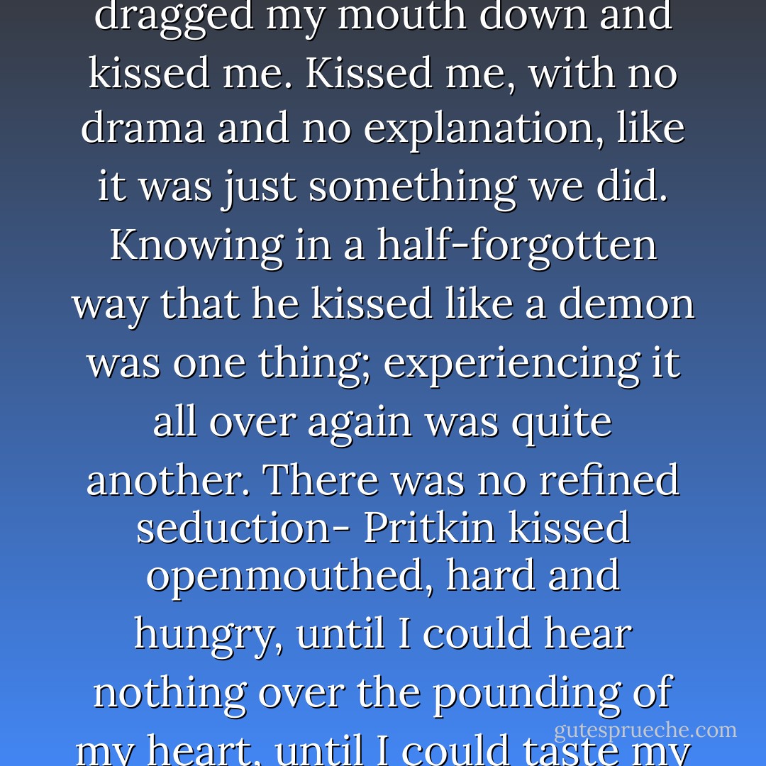 I bent over him and, before I could say anything, he grabbed me by the back of my head, dragged my mouth down and kissed me. Kissed me, with no drama and no explanation, like it was just something we did.<br />Knowing in a half-forgotten way that he kissed like a demon was one thing; experiencing it all over again was quite another. There was no refined seduction- Pritkin kissed openmouthed, hard and hungry, until I could hear nothing over the pounding of my heart, until I could taste my blood on his lips as his tongue thrust into me. - Karen Chance