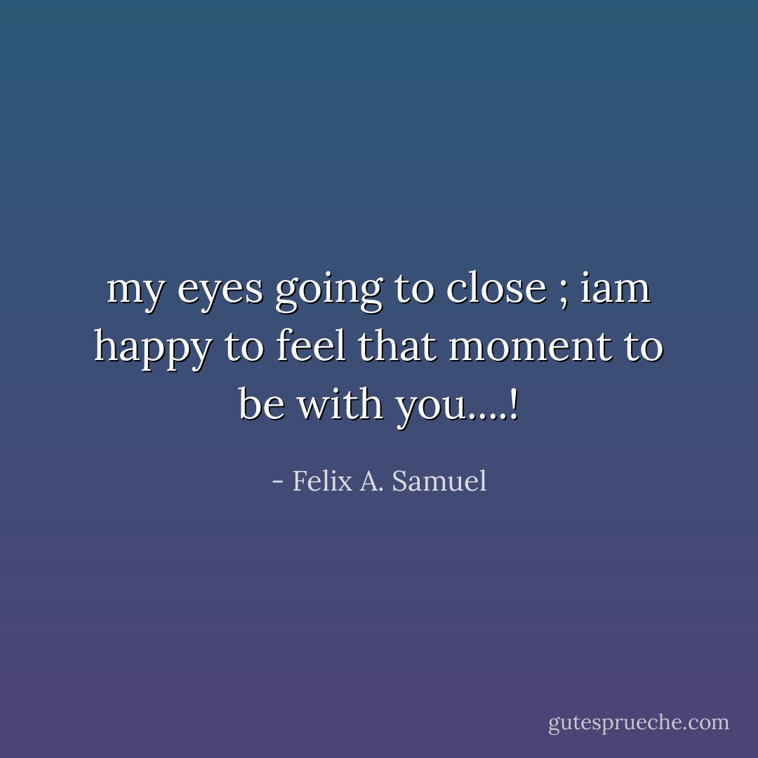 my eyes going to close ; iam happy to feel that moment to be with you....! - Felix A. Samuel