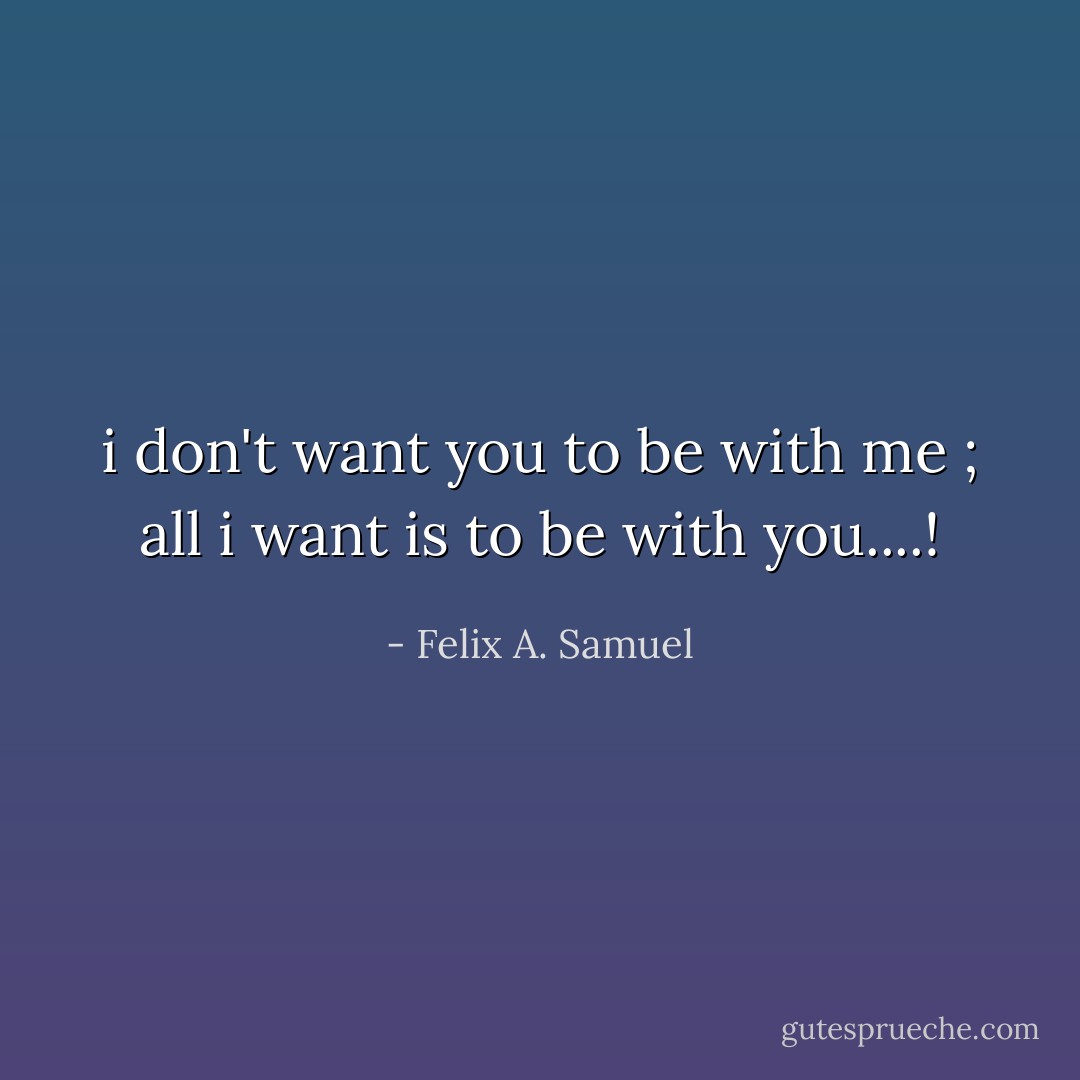 i don't want you to be with me ; all i want is to be with you....! - Felix A. Samuel
