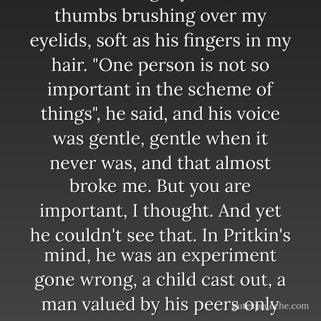 Don't give me some stupid lecture about war when the person we're talking about losing is you!" I said, surprised by the savagery in my tone. At least my voice didn't shake.<br />His face blurred and I tasted salt on my lips. It was warm, warm like Pritkin's hands coming up and framing my face, his thumbs brushing over my eyelids, soft as his fingers in my hair. "One person is not so important in the scheme of things", he said, and his voice was gentle, gentle when it never was, and that almost broke me.<br />But you are important, I thought. And yet he couldn't see that. In Pritkin's mind, he was an experiment gone wrong, a child cast out, a man valued by his peers only for his ability to kill the things they feared. Just once, I wished he could see what I did.<br />"Then neither is this", I said, leaning in and pressing my mouth to his, the kiss lightened by desperation and weighted down by everything he meant to me. - Karen Chance