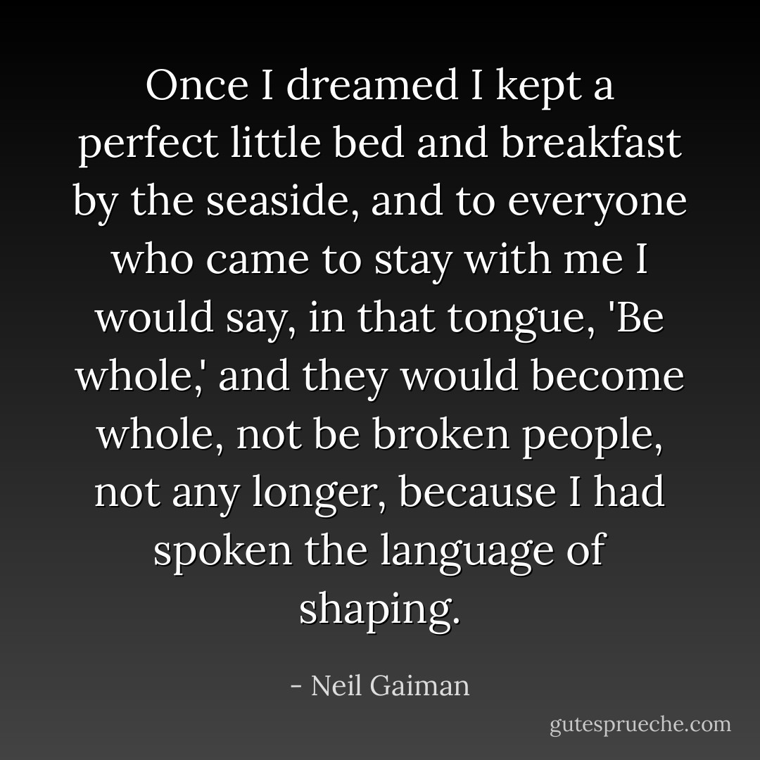Once I dreamed I kept a perfect little bed and breakfast by the seaside, and to everyone who came to stay with me I would say, in that tongue, 'Be whole,' and they would become whole, not be broken people, not any longer, because I had spoken the language of shaping. - Neil Gaiman