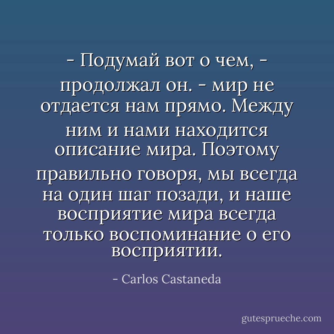 - Подумай вот о чем, - продолжал он. - мир не отдается нам прямо. Между ним и нами находится описание мира. Поэтому правильно говоря, мы всегда на один шаг позади, и наше восприятие мира всегда только воспоминание о его восприятии. - Carlos Castaneda