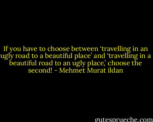 If you have to choose between ‘travelling in an ugly road to a beautiful place’ and ‘travelling in a beautiful road to an ugly place,’ choose the second! - Mehmet Murat ildan