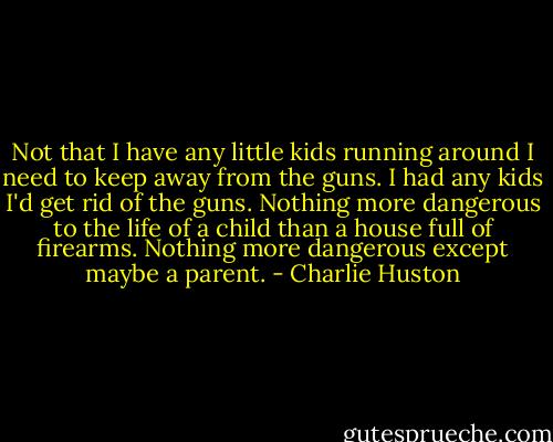 Not that I have any little kids running around I need to keep away from the guns. I had any kids I'd get rid of the guns. Nothing more dangerous to the life of a child than a house full of firearms. Nothing more dangerous except maybe a parent. - Charlie Huston