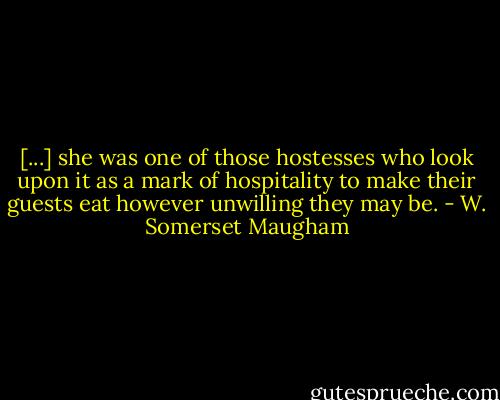 [...] she was one of those hostesses who look upon it as a mark of hospitality to make their guests eat however unwilling they may be. - W. Somerset Maugham