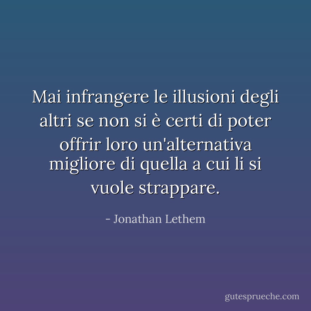 Mai infrangere le illusioni degli altri se non si è certi di poter offrir loro un'alternativa migliore di quella a cui li si vuole strappare. - Jonathan Lethem