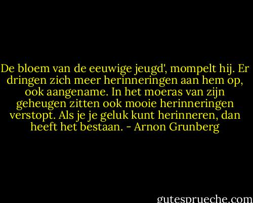 De bloem van de eeuwige jeugd', mompelt hij. Er dringen zich meer herinneringen aan hem op, ook aangename. In het moeras van zijn geheugen zitten ook mooie herinneringen verstopt. Als je je geluk kunt herinneren, dan heeft het bestaan. - Arnon Grunberg