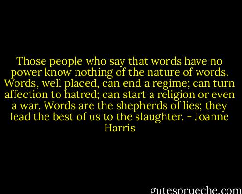 Those people who say that words have no power know nothing of the nature of words. Words, well placed, can end a regime; can turn affection to hatred; can start a religion or even a war. Words are the shepherds of lies; they lead the best of us to the slaughter. - Joanne Harris