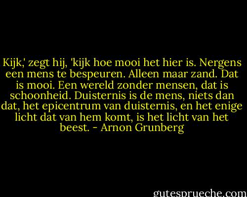 Kijk,' zegt hij, 'kijk hoe mooi het hier is. Nergens een mens te bespeuren. Alleen maar zand. Dat is mooi. Een wereld zonder mensen, dat is schoonheid. Duisternis is de mens, niets dan dat, het epicentrum van duisternis, en het enige licht dat van hem komt, is het licht van het beest. - Arnon Grunberg
