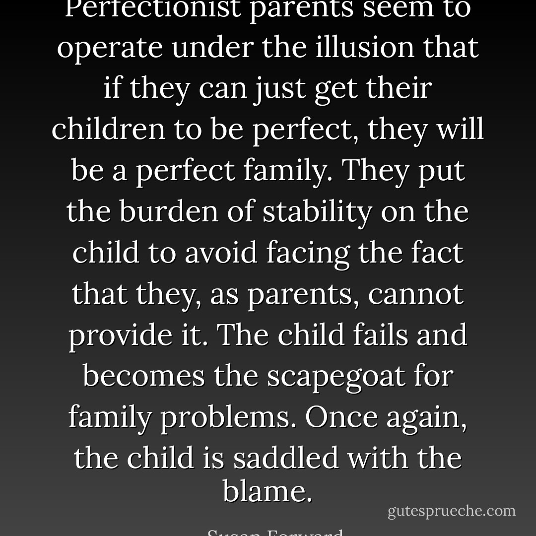Perfectionist parents seem to operate under the illusion that if they can just get their children to be perfect, they will be a perfect family. They put the burden of stability on the child to avoid facing the fact that they, as parents, cannot provide it. The child fails and becomes the scapegoat for family problems. Once again, the child is saddled with the blame. - Susan Forward