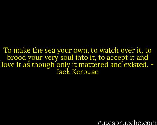 To make the sea your own, to watch over it, to brood your very soul into it, to accept it and love it as though only it mattered and existed. - Jack Kerouac