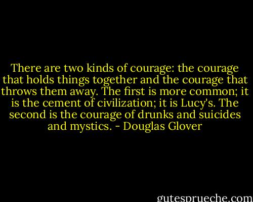 There are two kinds of courage: the courage that holds things together and the courage that throws them away. The first is more common; it is the cement of civilization; it is Lucy's. The second is the courage of drunks and suicides and mystics. - Douglas Glover