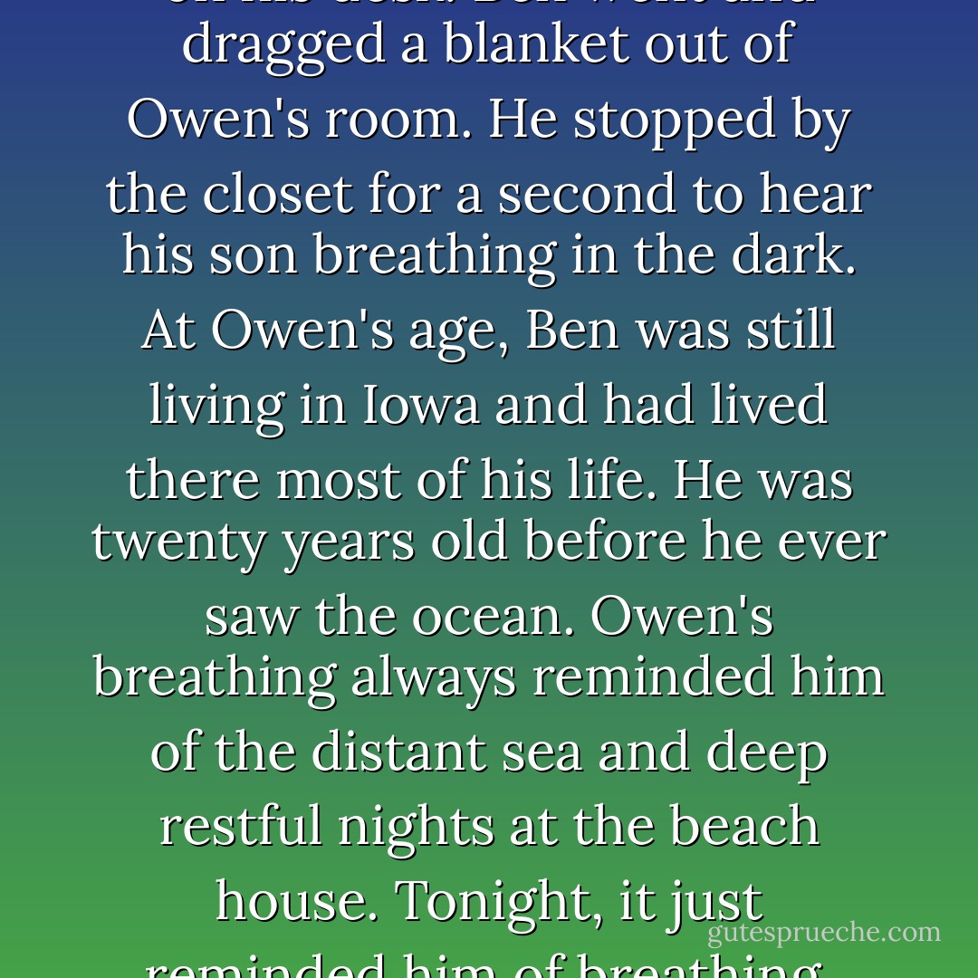 He woke up hours later, head on his desk. Ben went and dragged a blanket out of Owen's room. He stopped by the closet for a second to hear his son breathing in the dark.<br />At Owen's age, Ben was still living in Iowa and had lived there most of his life. He was twenty years old before he ever saw the ocean.<br />Owen's breathing always reminded him of the distant sea and deep restful nights at the beach house. Tonight, it just reminded him of breathing. - David Jacob Knight