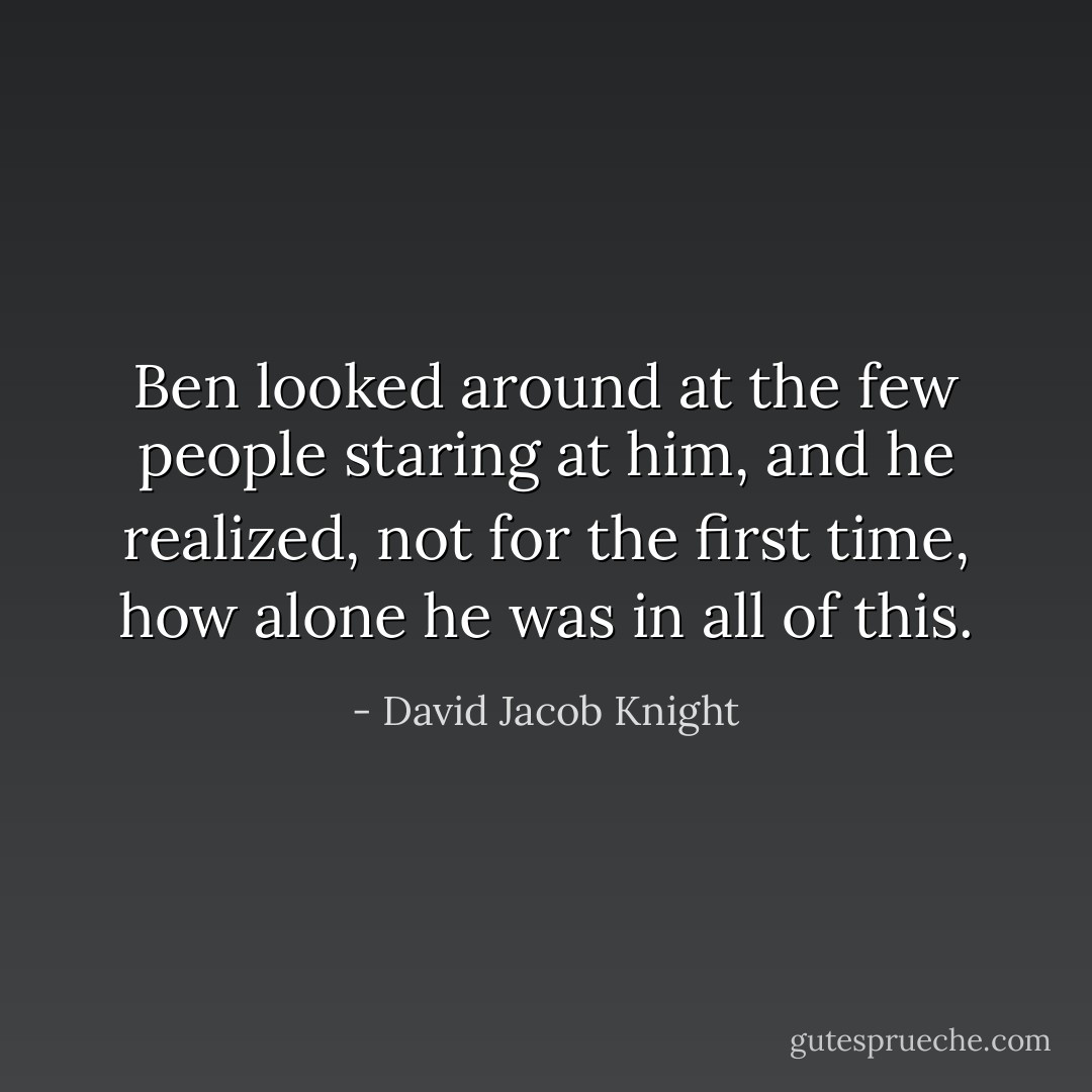 Ben looked around at the few people staring at him, and he realized, not for the first time, how alone he was in all of this. - David Jacob Knight