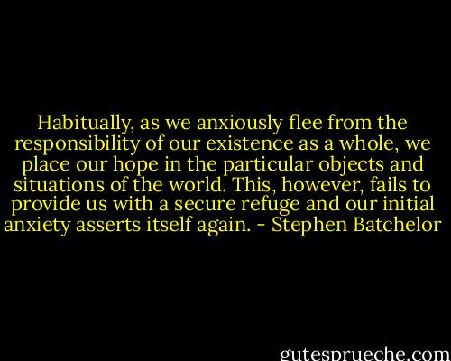 Habitually, as we anxiously flee from the responsibility of our existence as a whole, we place our hope in the particular objects and situations of the world. This, however, fails to provide us with a secure refuge and our initial anxiety asserts itself again. - Stephen Batchelor