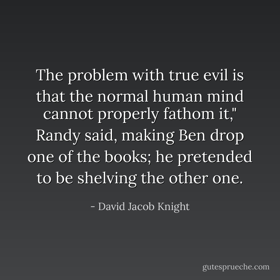 The problem with true evil is that the normal human mind cannot properly fathom it," Randy said, making Ben drop one of the books; he pretended to be shelving the other one. - David Jacob Knight