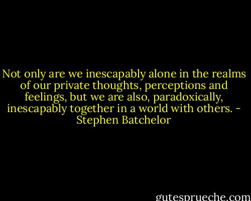 Not only are we inescapably alone in the realms of our private thoughts, perceptions and feelings, but we are also, paradoxically, inescapably together in a world with others. - Stephen Batchelor