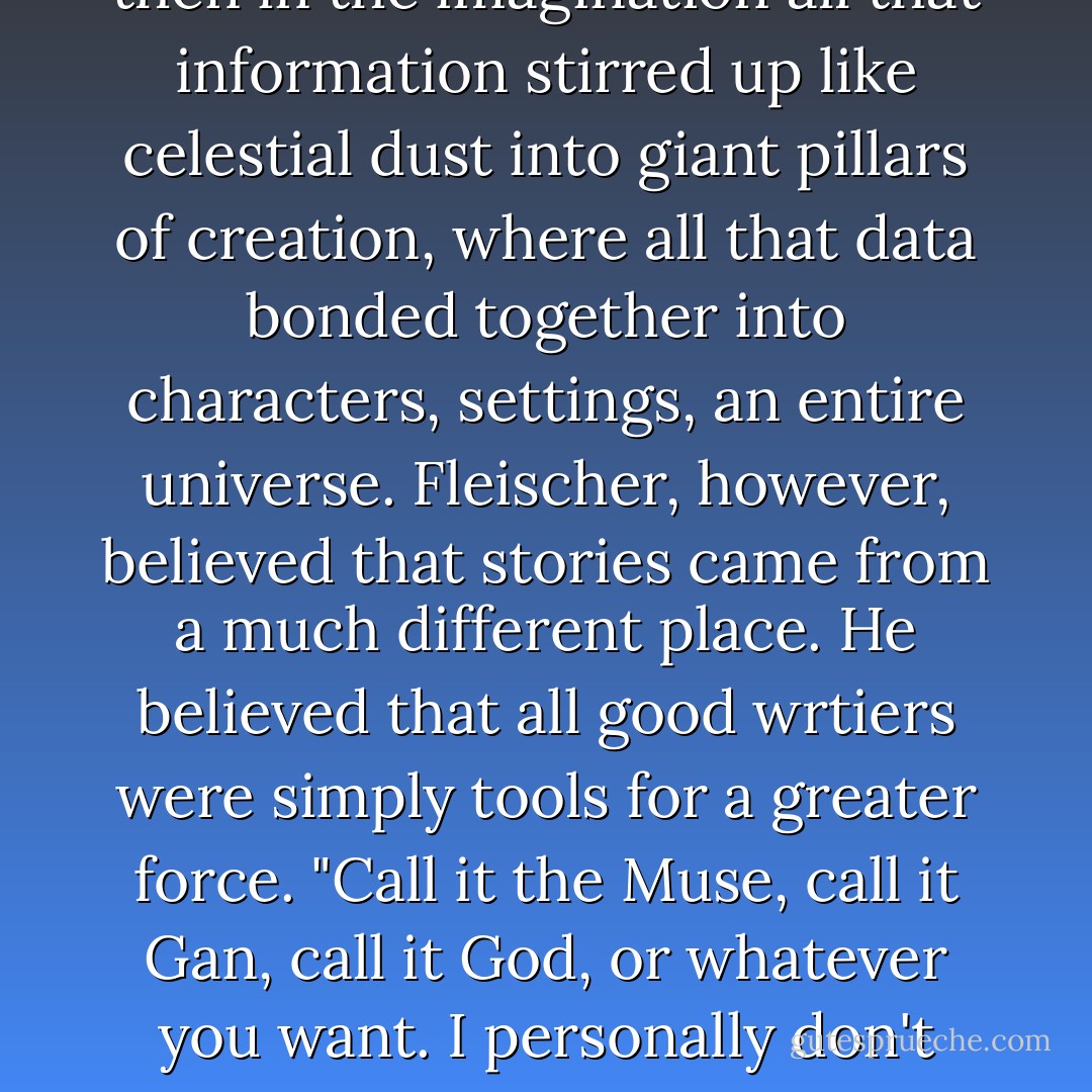 Where do you get your stories?" the interviewer asked. It was a typical question.<br />Ben had answered it himself once. He believed that writers gathered sensory data from dreams and experiences, and then in the imagination all that information stirred up like celestial dust into giant pillars of creation, where all that data bonded together into characters, settings, an entire universe.<br />Fleischer, however, believed that stories came from a much different place. He believed that all good wrtiers were simply tools for a greater force.<br />"Call it the Muse, call it Gan, call it God, or whatever you want. I personally don't have a name for it. But you know you're in it's grip when the story just flows through you, and there's nothing you can do to stop it. At that point... you're just a pen. - David Jacob Knight
