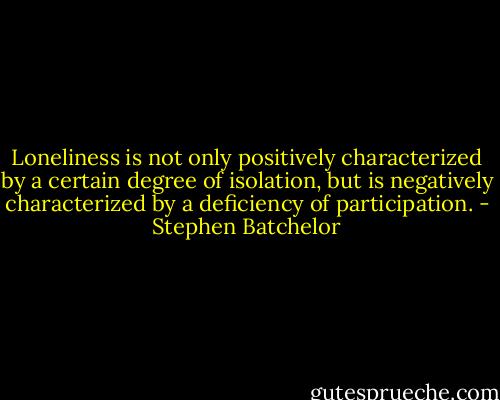 Loneliness is not only positively characterized by a certain degree of isolation, but is negatively characterized by a deficiency of participation. - Stephen Batchelor