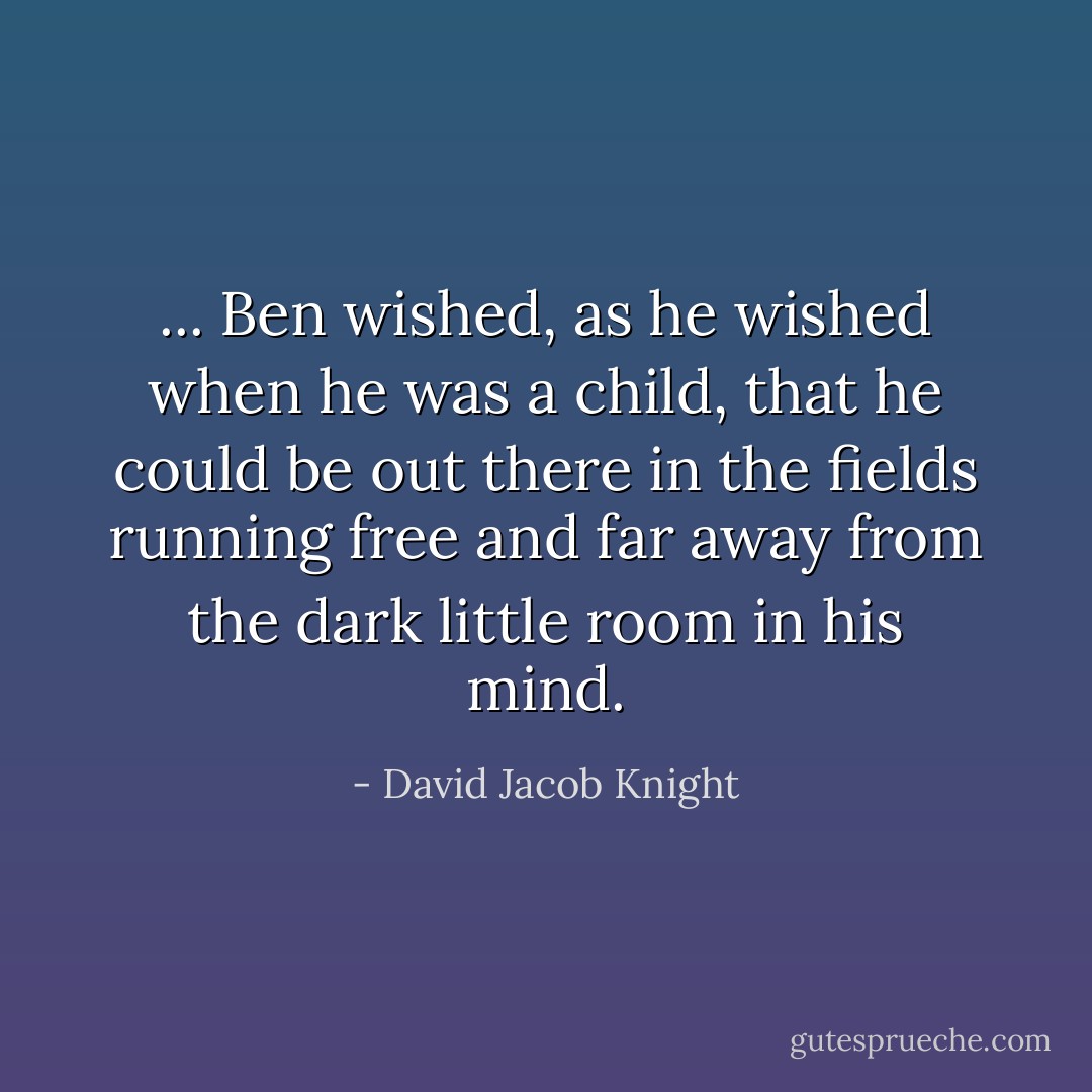 ... Ben wished, as he wished when he was a child, that he could be out there in the fields running free and far away from the dark little room in his mind. - David Jacob Knight