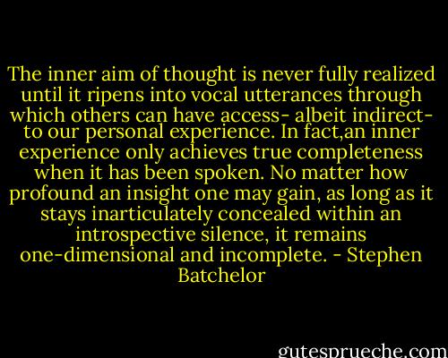 The inner aim of thought is never fully realized until it ripens into vocal utterances through which others can have access- albeit indirect- to our personal experience. In fact,an inner experience only achieves true completeness when it has been spoken. No matter how profound an insight one may gain, as long as it stays inarticulately concealed within an introspective silence, it remains one-dimensional and incomplete. - Stephen Batchelor