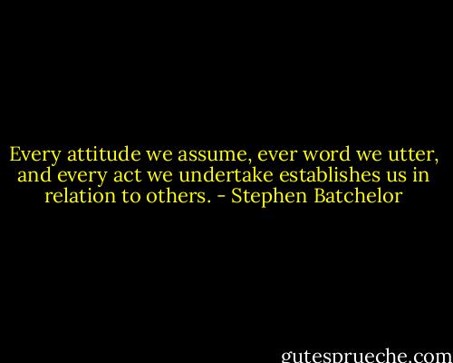 Every attitude we assume, ever word we utter, and every act we undertake establishes us in relation to others. - Stephen Batchelor