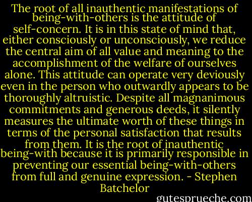 The root of all inauthentic manifestations of being-with-others is the attitude of self-concern. It is in this state of mind that, either consciously or unconsciously, we reduce the central aim of all value and meaning to the accomplishment of the welfare of ourselves alone. This attitude can operate very deviously even in the person who outwardly appears to be thoroughly altruistic. Despite all magnanimous commitments and generous deeds, it silently measures the ultimate worth of these things in terms of the personal satisfaction that results from them. It is the root of inauthentic being-with because it is primarily responsible in preventing our essential being-with-others from full and genuine expression. - Stephen Batchelor