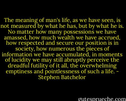The meaning of man's life, as we have seen, is not measured by what he has, but by what he is. No matter how many possessions we have amassed, how much wealth we have accrued, how respected and secure our position is in society, how numerous the pieces of information we have accumulated, in moments of lucidity we may still abruptly perceive the dreadful futility of it all, the overwhelming emptiness and pointlessness of such a life. - Stephen Batchelor