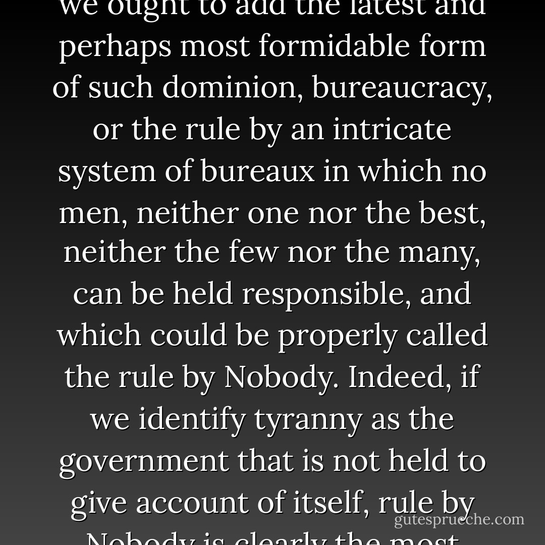 These definitions coincide with the terms which, since Greek antiquity, have been used to define the forms of government as the rule of man over man—of one or the few in monarchy and oligarchy, of the best or the many in aristocracy and democracy, to which today we ought to add the latest and perhaps most formidable form of such dominion, bureaucracy, or the rule by an intricate system of bureaux in which no men, neither one nor the best, neither the few nor the many, can be held responsible, and which could be properly called the rule by Nobody. Indeed, if we identify tyranny as the government that is not held to give account of itself, rule by Nobody is clearly the most tyrannical of all, since there is no one left who could even be asked to answer for what is being done. It is this state of affairs which is among the most potent causes for the current world-wide rebellious unrest. - Hannah Arendt