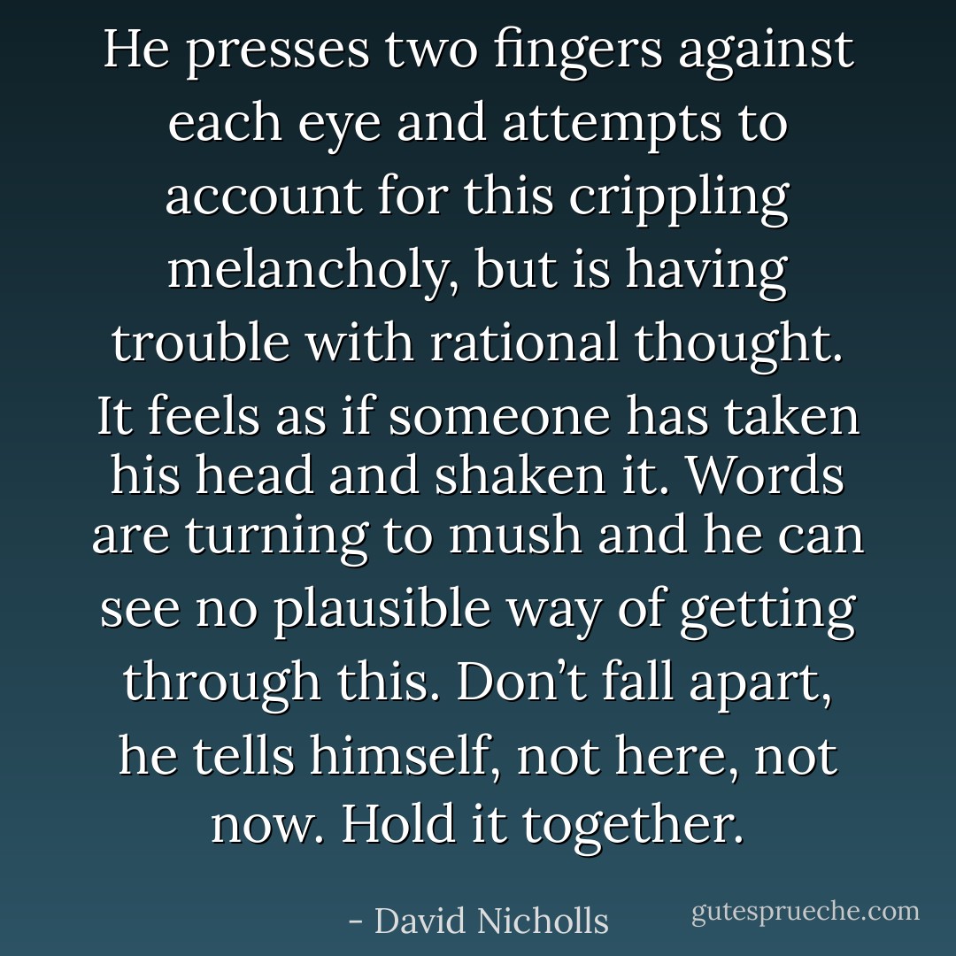 He presses two fingers against each eye and attempts to account for this crippling melancholy, but is having trouble with rational thought. It feels as if someone has taken his head and shaken it. Words are turning to mush and he can see no plausible way of getting through this. Don’t fall apart, he tells himself, not here, not now. Hold it together. - David Nicholls