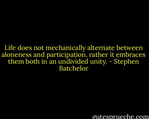 Life does not mechanically alternate between aloneness and participation, rather it embraces them both in an undivided unity. - Stephen Batchelor