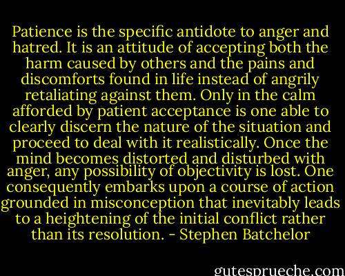 Patience is the specific antidote to anger and hatred. It is an attitude of accepting both the harm caused by others and the pains and discomforts found in life instead of angrily retaliating against them. Only in the calm afforded by patient acceptance is one able to clearly discern the nature of the situation and proceed to deal with it realistically. Once the mind becomes distorted and disturbed with anger, any possibility of objectivity is lost. One consequently embarks upon a course of action grounded in misconception that inevitably leads to a heightening of the initial conflict rather than its resolution. - Stephen Batchelor