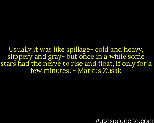 Usually it was like spillage- cold and heavy, slippery and gray- but once in a while some stars had the nerve to rise and float, if only for a few minutes. - Markus Zusak