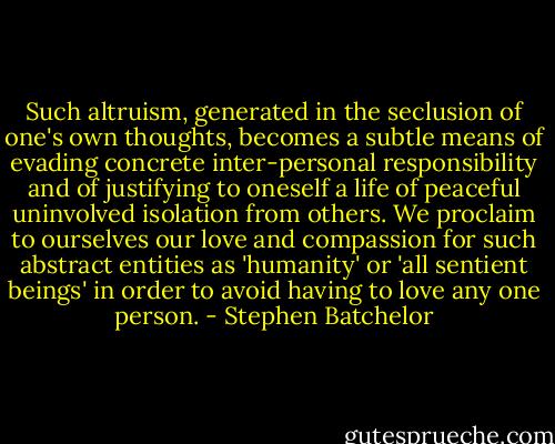 Such altruism, generated in the seclusion of one's own thoughts, becomes a subtle means of evading concrete inter-personal responsibility and of justifying to oneself a life of peaceful uninvolved isolation from others. We proclaim to ourselves our love and compassion for such abstract entities as 'humanity' or 'all sentient beings' in order to avoid having to love any one person. - Stephen Batchelor