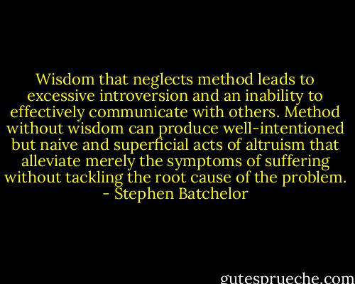 Wisdom that neglects method leads to excessive introversion and an inability to effectively communicate with others. Method without wisdom can produce well-intentioned but naive and superficial acts of altruism that alleviate merely the symptoms of suffering without tackling the root cause of the problem. - Stephen Batchelor