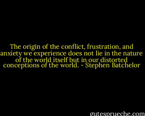 The origin of the conflict, frustration, and anxiety we experience does not lie in the nature of the world itself but in our distorted conceptions of the world. - Stephen Batchelor